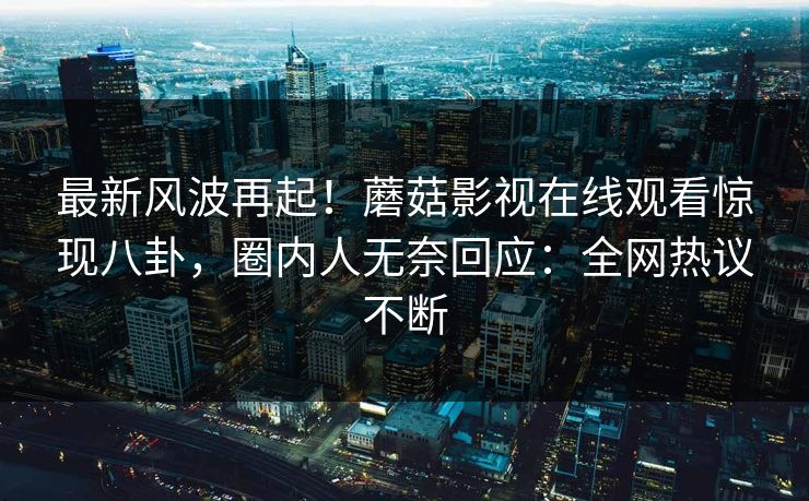 最新风波再起！蘑菇影视在线观看惊现八卦，圈内人无奈回应：全网热议不断