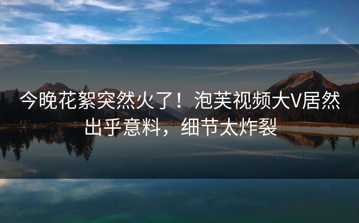 今晚花絮突然火了！泡芙视频大V居然出乎意料，细节太炸裂