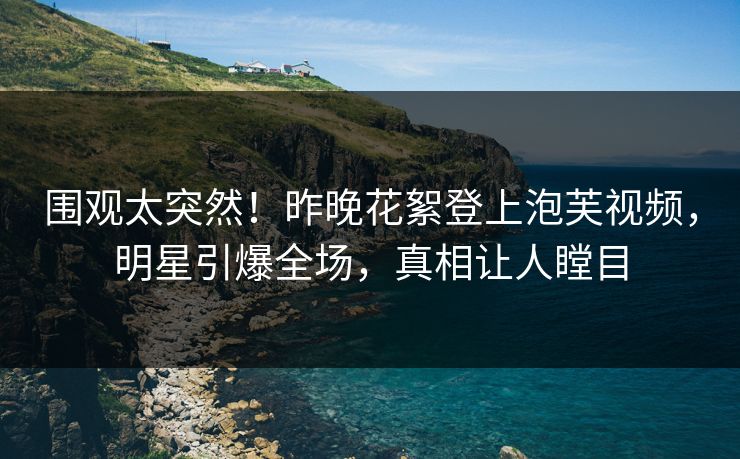 围观太突然！昨晚花絮登上泡芙视频，明星引爆全场，真相让人瞠目