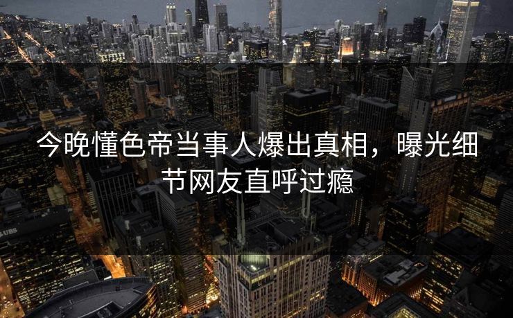 今晚懂色帝当事人爆出真相，曝光细节网友直呼过瘾