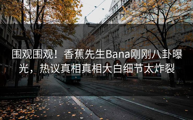 围观围观！香蕉先生Bana刚刚八卦曝光，热议真相真相大白细节太炸裂