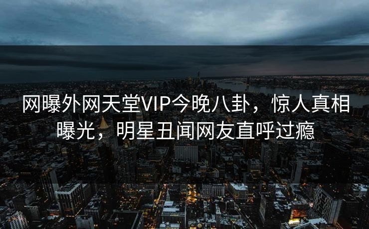 网曝外网天堂VIP今晚八卦，惊人真相曝光，明星丑闻网友直呼过瘾
