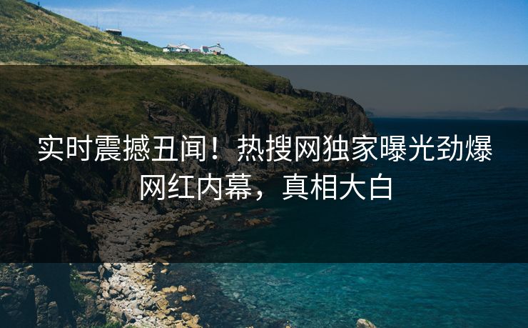 实时震撼丑闻！热搜网独家曝光劲爆网红内幕，真相大白