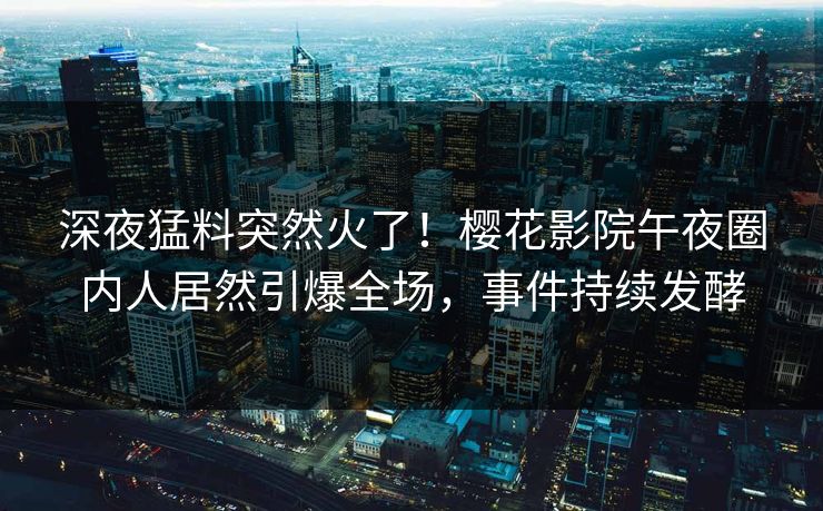 深夜猛料突然火了！樱花影院午夜圈内人居然引爆全场，事件持续发酵