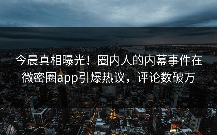 今晨真相曝光！圈内人的内幕事件在微密圈app引爆热议，评论数破万