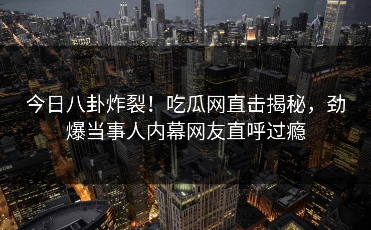 今日八卦炸裂！吃瓜网直击揭秘，劲爆当事人内幕网友直呼过瘾