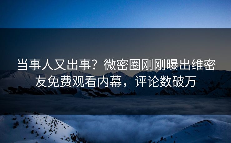当事人又出事？微密圈刚刚曝出维密友免费观看内幕，评论数破万
