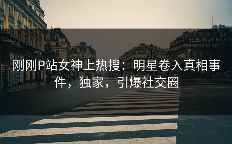 刚刚P站女神上热搜：明星卷入真相事件，独家，引爆社交圈