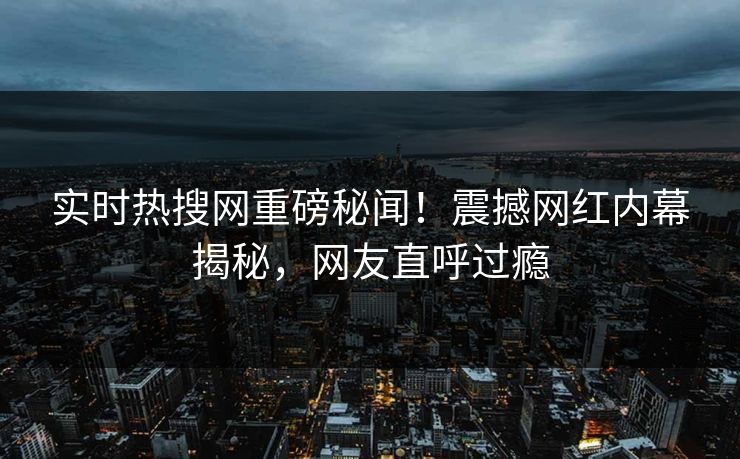 实时热搜网重磅秘闻！震撼网红内幕揭秘，网友直呼过瘾