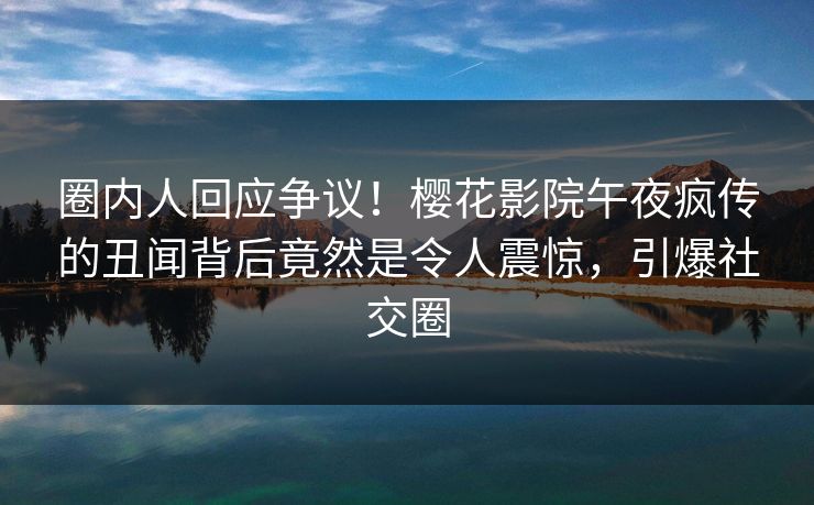 圈内人回应争议！樱花影院午夜疯传的丑闻背后竟然是令人震惊，引爆社交圈