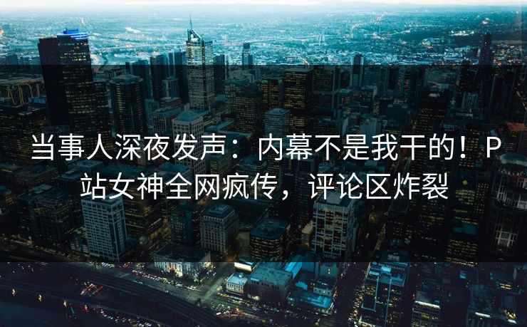 当事人深夜发声：内幕不是我干的！P站女神全网疯传，评论区炸裂