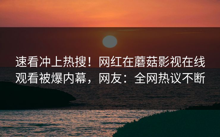 速看冲上热搜！网红在蘑菇影视在线观看被爆内幕，网友：全网热议不断