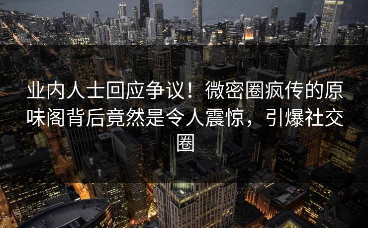 业内人士回应争议！微密圈疯传的原味阁背后竟然是令人震惊，引爆社交圈