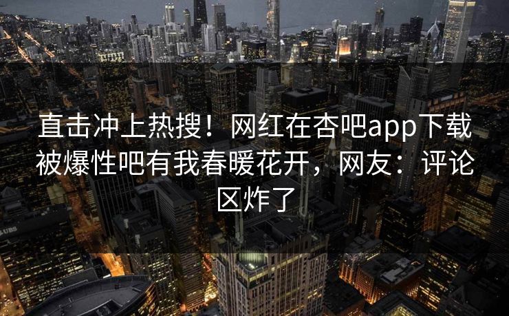 直击冲上热搜！网红在杏吧app下载被爆性吧有我春暖花开，网友：评论区炸了