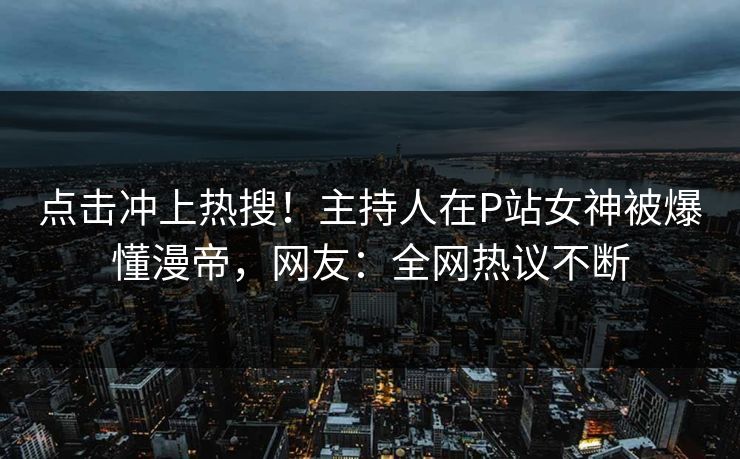 点击冲上热搜！主持人在P站女神被爆懂漫帝，网友：全网热议不断