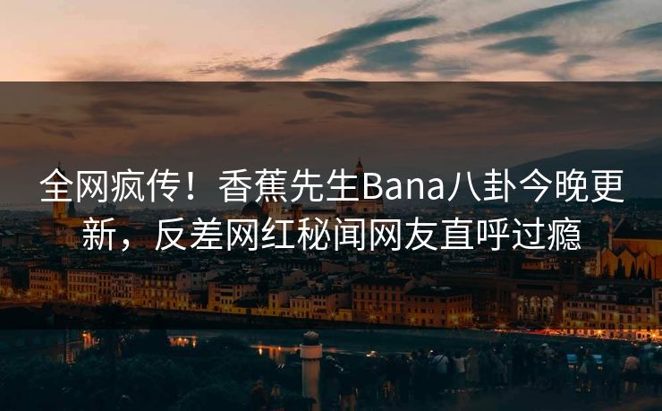 全网疯传！香蕉先生Bana八卦今晚更新，反差网红秘闻网友直呼过瘾