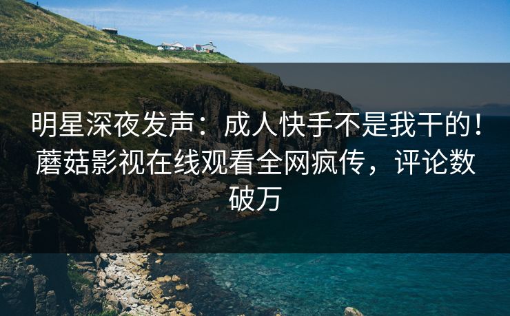 明星深夜发声：成人快手不是我干的！蘑菇影视在线观看全网疯传，评论数破万