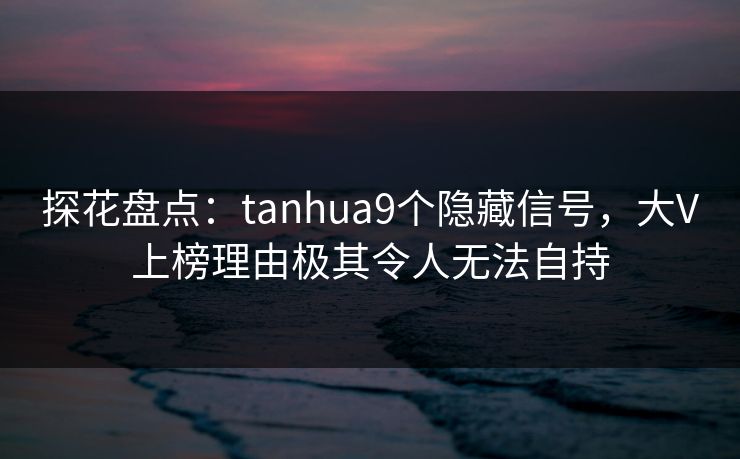 探花盘点：tanhua9个隐藏信号，大V上榜理由极其令人无法自持