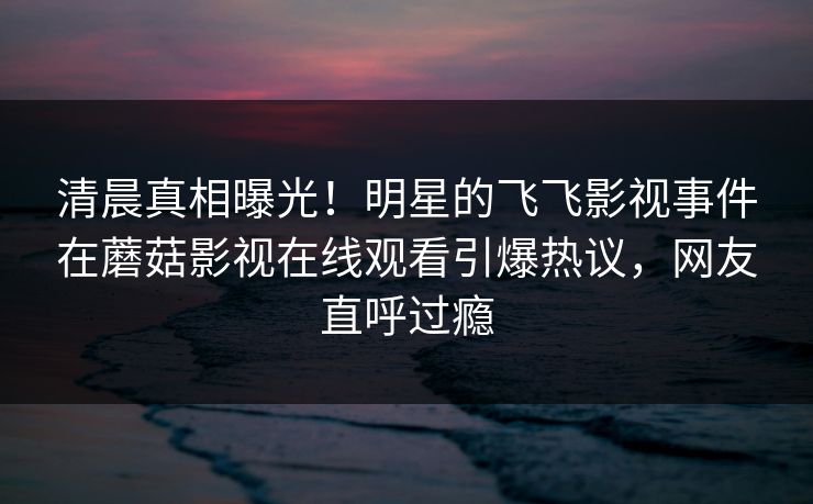 清晨真相曝光！明星的飞飞影视事件在蘑菇影视在线观看引爆热议，网友直呼过瘾
