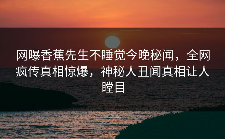 网曝香蕉先生不睡觉今晚秘闻，全网疯传真相惊爆，神秘人丑闻真相让人瞠目