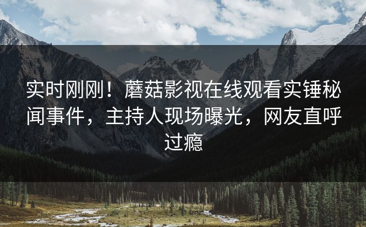 实时刚刚！蘑菇影视在线观看实锤秘闻事件，主持人现场曝光，网友直呼过瘾
