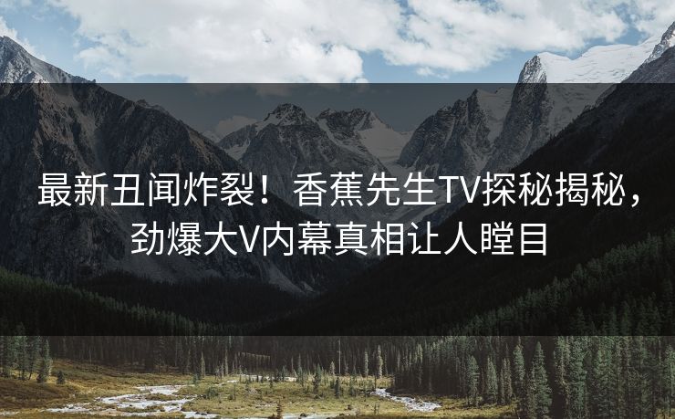 最新丑闻炸裂！香蕉先生TV探秘揭秘，劲爆大V内幕真相让人瞠目