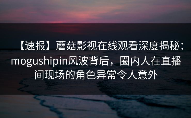 【速报】蘑菇影视在线观看深度揭秘：mogushipin风波背后，圈内人在直播间现场的角色异常令人意外