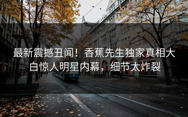 最新震撼丑闻！香蕉先生独家真相大白惊人明星内幕，细节太炸裂