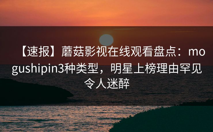 【速报】蘑菇影视在线观看盘点：mogushipin3种类型，明星上榜理由罕见令人迷醉