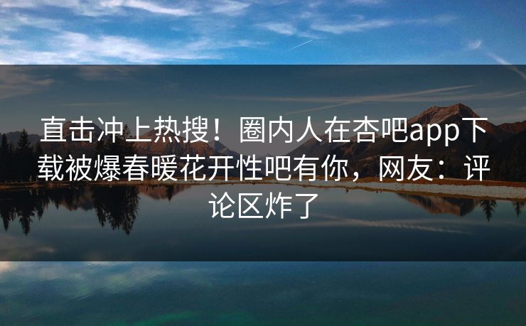 直击冲上热搜!圈内人在杏吧app下载被爆春暖花开性吧有你,网友:评论区炸了 直击冲上热搜!圈内人在杏吧app下载被爆春暖花开性吧有你,网友:评论区炸了
