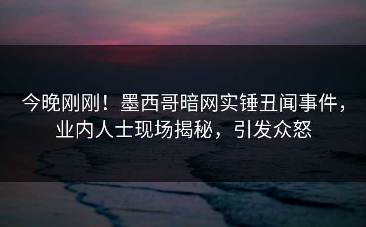 今晚刚刚！墨西哥暗网实锤丑闻事件，业内人士现场揭秘，引发众怒