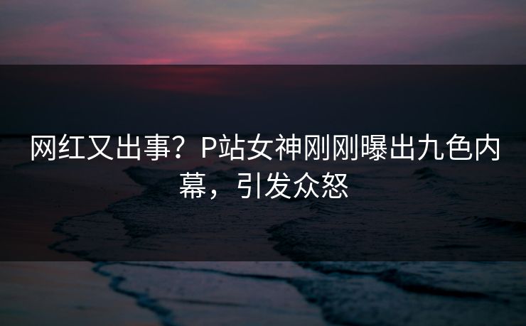 网红又出事？P站女神刚刚曝出九色内幕，引发众怒