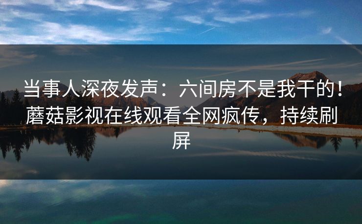 当事人深夜发声：六间房不是我干的！蘑菇影视在线观看全网疯传，持续刷屏