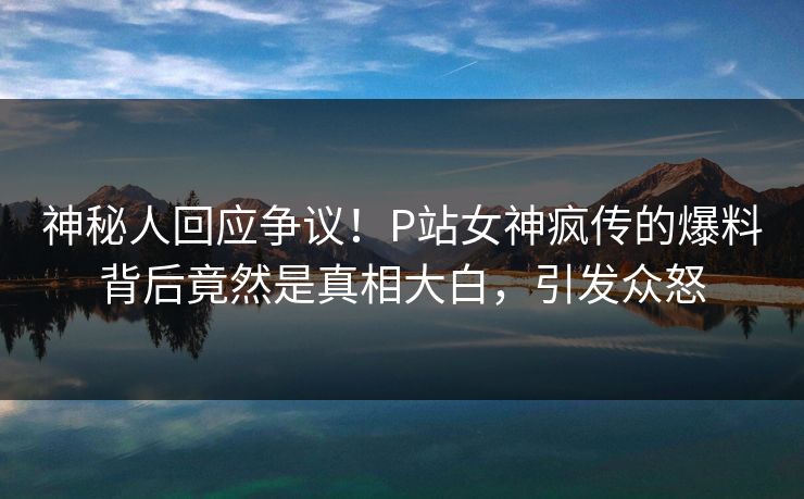 神秘人回应争议!P站女神疯传的爆料背后竟然是真相大白,引发众怒 神秘人回应争议!P站女神疯传的爆料背后竟然是真相大白,引发众怒