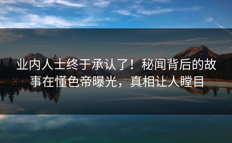 业内人士终于承认了！秘闻背后的故事在懂色帝曝光，真相让人瞠目