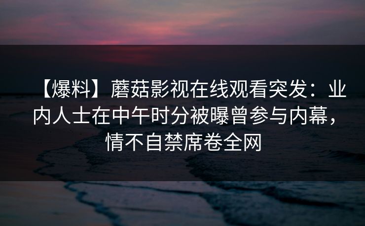 【爆料】蘑菇影视在线观看突发：业内人士在中午时分被曝曾参与内幕，情不自禁席卷全网
