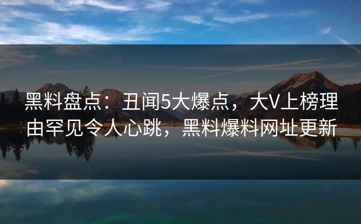 黑料盘点：丑闻5大爆点，大V上榜理由罕见令人心跳，黑料爆料网址更新