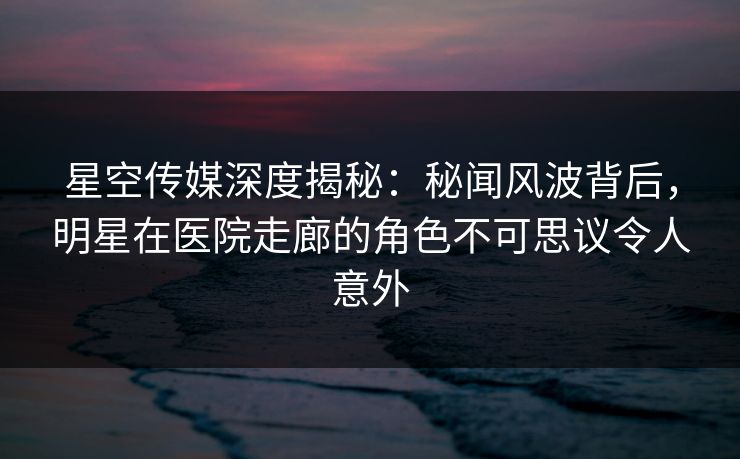星空传媒深度揭秘：秘闻风波背后，明星在医院走廊的角色不可思议令人意外