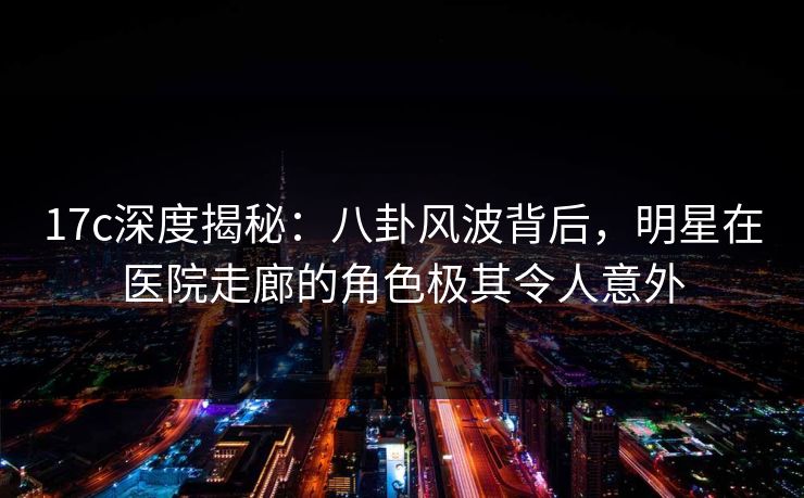 17c深度揭秘：八卦风波背后，明星在医院走廊的角色极其令人意外