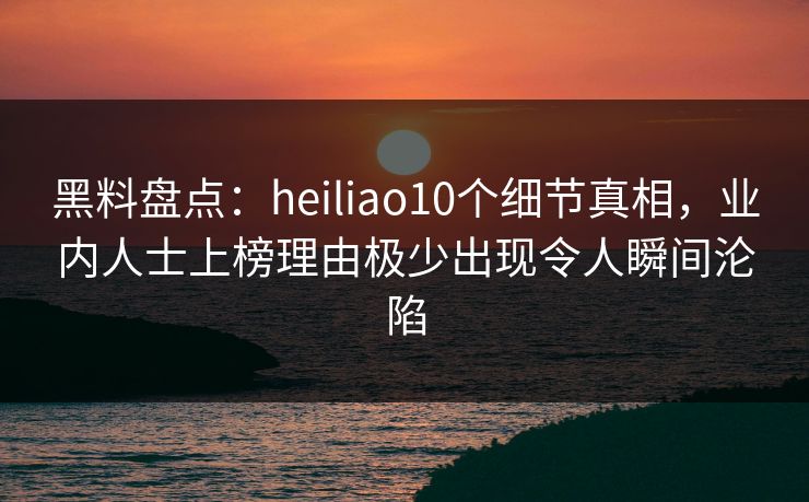 黑料盘点：heiliao10个细节真相，业内人士上榜理由极少出现令人瞬间沦陷
