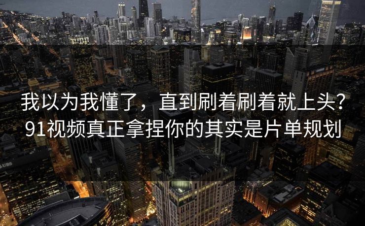 我以为我懂了，直到刷着刷着就上头？91视频真正拿捏你的其实是片单规划