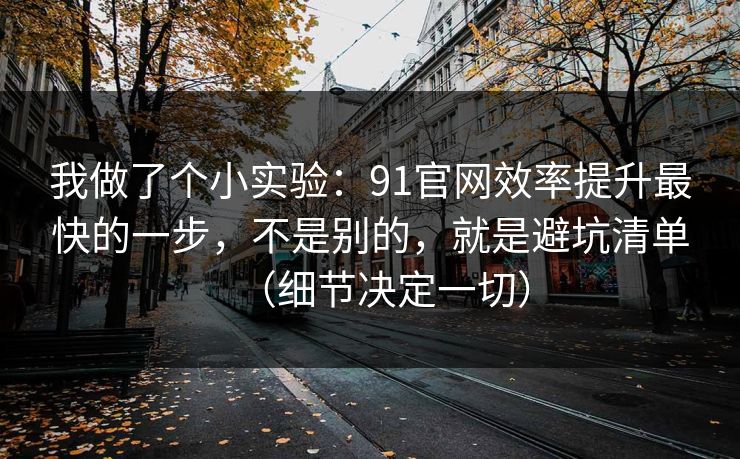 我做了个小实验：91官网效率提升最快的一步，不是别的，就是避坑清单（细节决定一切）