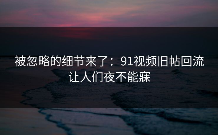被忽略的细节来了：91视频旧帖回流让人们夜不能寐
