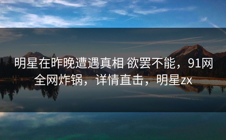 明星在昨晚遭遇真相 欲罢不能，91网全网炸锅，详情直击，明星zx