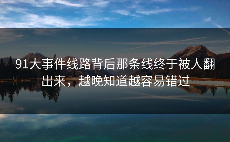 91大事件线路背后那条线终于被人翻出来，越晚知道越容易错过